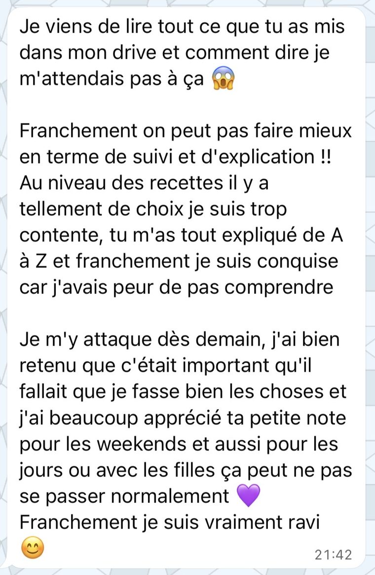 Message d'une coachée : Franchement on peut pas faire mieux en termes de suivi et d'explication. Au niveau des recettes il y a tellement de choix. Tu m'as tout expliqué de A à Z.